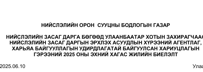  НИЙСЛЭЛИЙН ЗАСАГ ДАРГА БӨГӨӨД УЛААНБААТАР ХОТЫН ЗАХИРАГЧААС  НИЙСЛЭЛИЙН ЗАСАГ ДАРГЫН ЭРХЛЭХ АСУУДЛЫН ХҮРЭЭНИЙ АГЕНТЛАГ,   ХАРЬЯА БАЙГУУЛЛАГЫН УДИРДЛАГАТАЙ БАЙГУУЛСАН ХАРИУЦЛАГЫН   ГЭРЭЭНИЙ 2025 ОНЫ ЭХНИЙ ХАГАС ЖИЛИЙН БИЕЛЭЛТ